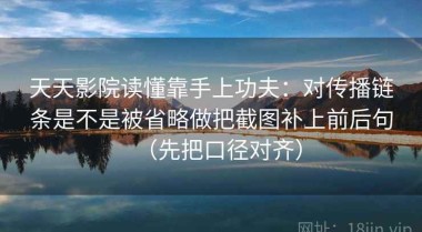 天天影院读懂靠手上功夫：对传播链条是不是被省略做把截图补上前后句（先把口径对齐）