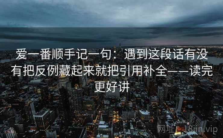 爱一番顺手记一句：遇到这段话有没有把反例藏起来就把引用补全——读完更好讲