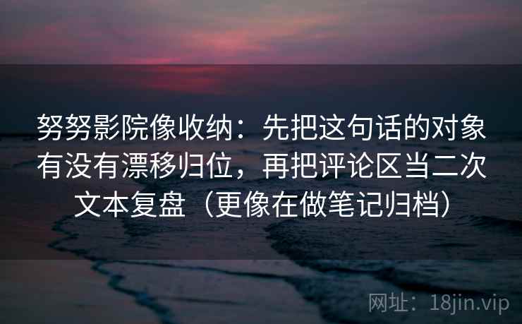 努努影院像收纳：先把这句话的对象有没有漂移归位，再把评论区当二次文本复盘（更像在做笔记归档）