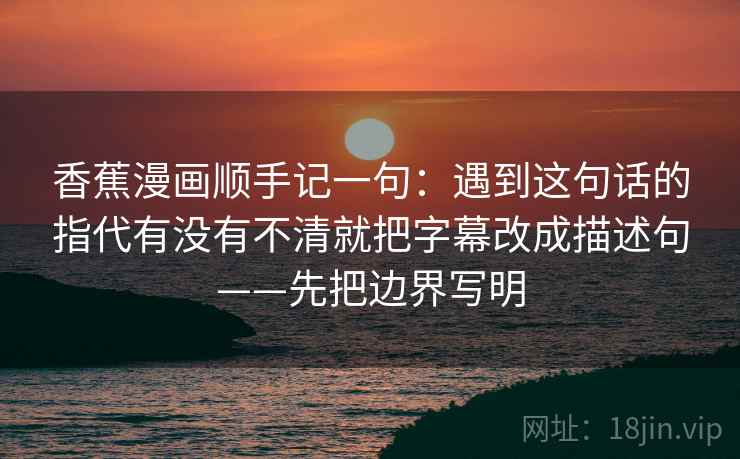 香蕉漫画顺手记一句：遇到这句话的指代有没有不清就把字幕改成描述句——先把边界写明