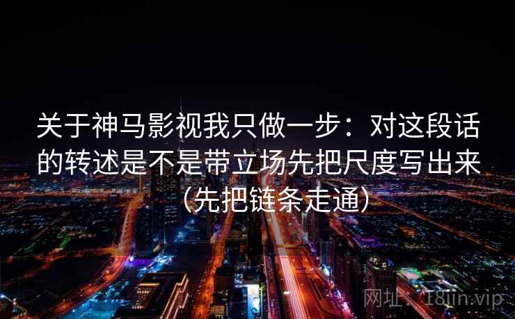 关于神马影视我只做一步:对这段话的转述是不是带立场先把尺度写出来(先把链条走通) 关于神马影视我只做一步:对这段话的转述是不是带立场先把尺度写出来(先把链条走通)
