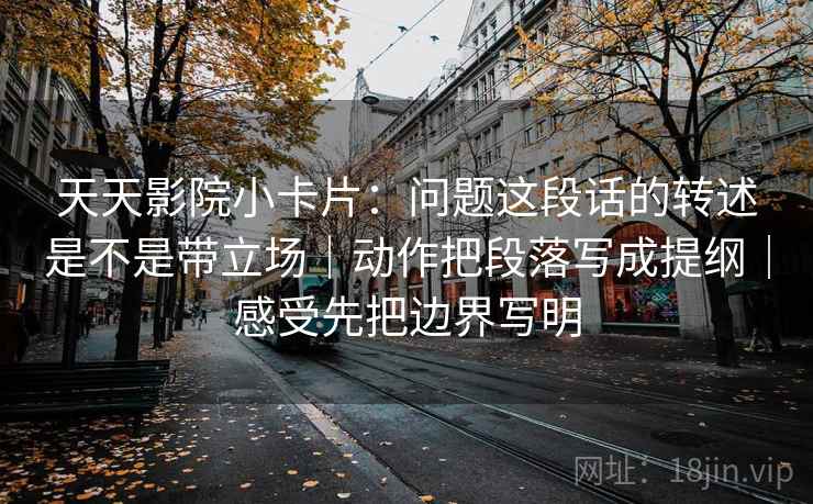天天影院小卡片：问题这段话的转述是不是带立场｜动作把段落写成提纲｜感受先把边界写明