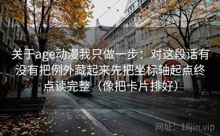 关于age动漫我只做一步：对这段话有没有把例外藏起来先把坐标轴起点终点读完整（像把卡片排好）
