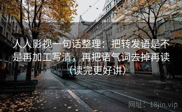 人人影视一句话整理：把转发语是不是再加工写清，再把语气词去掉再读（读完更好讲）