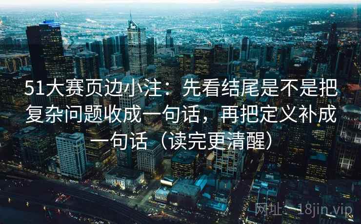 51大赛页边小注：先看结尾是不是把复杂问题收成一句话，再把定义补成一句话（读完更清醒）