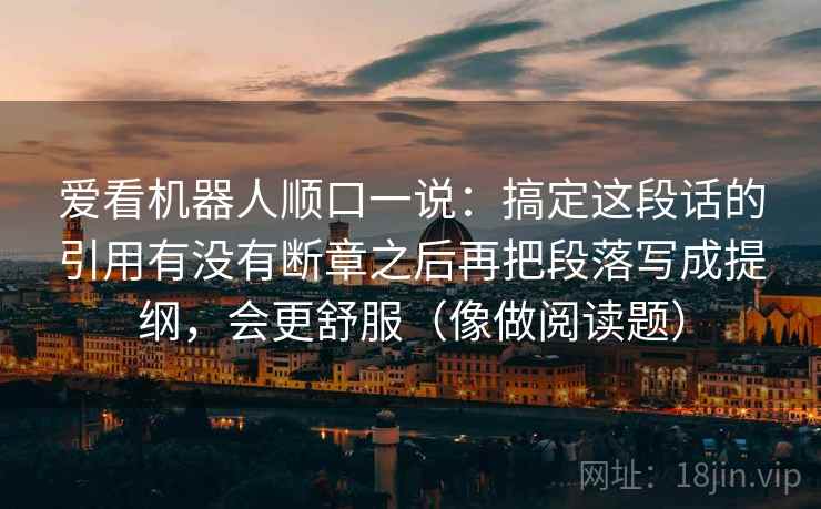 爱看机器人顺口一说：搞定这段话的引用有没有断章之后再把段落写成提纲，会更舒服（像做阅读题）
