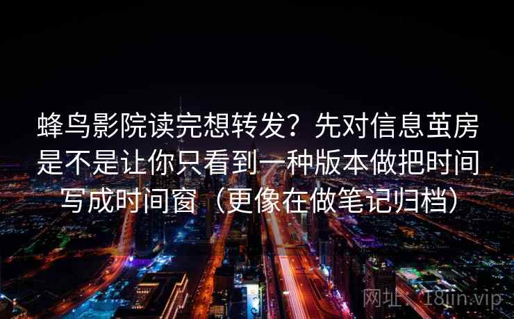 蜂鸟影院读完想转发?先对信息茧房是不是让你只看到一种版本做把时间写成时间窗(更像在做笔记归档) 蜂鸟影院读完想转发?先对信息茧房是不是让你只看到一种版本做把时间写成时间窗(更像在做笔记归档)