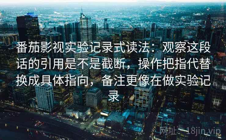 番茄影视实验记录式读法：观察这段话的引用是不是截断，操作把指代替换成具体指向，备注更像在做实验记录