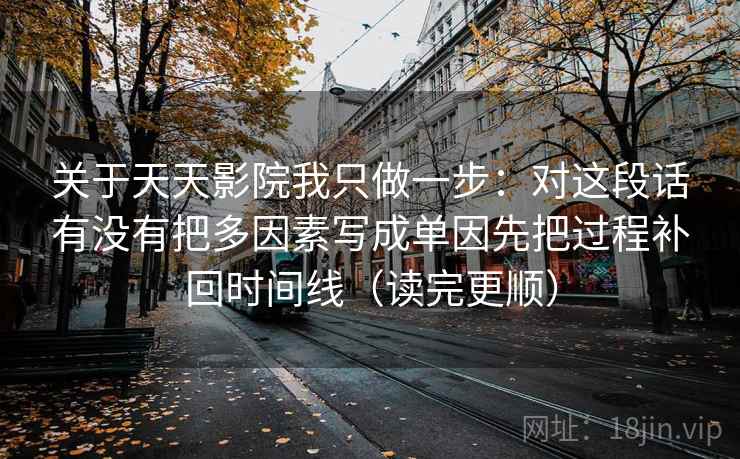 关于天天影院我只做一步:对这段话有没有把多因素写成单因先把过程补回时间线(读完更顺) 关于天天影院我只做一步:对这段话有没有把多因素写成单因先把过程补回时间线(读完更顺)